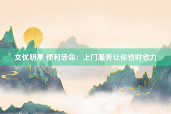 女优明星 便利活命：上门服务让你省时省力