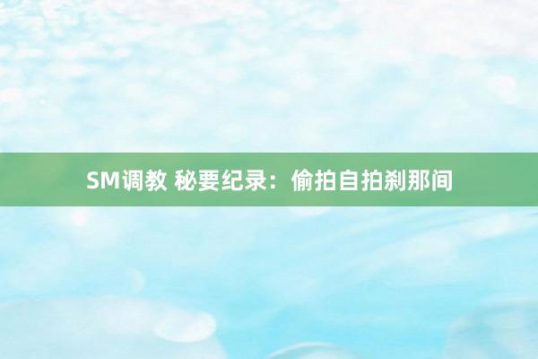 SM调教 秘要纪录：偷拍自拍刹那间