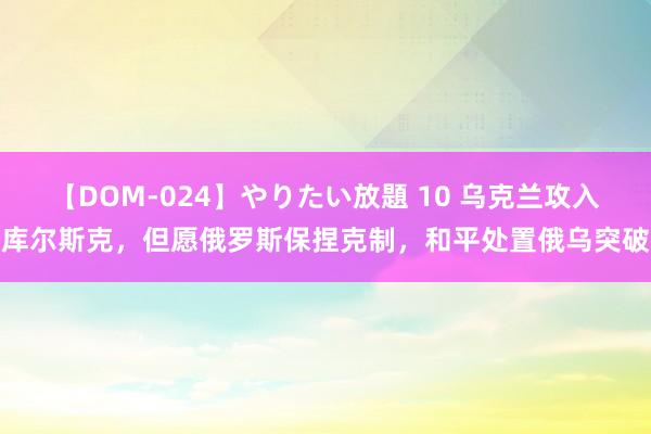 【DOM-024】やりたい放題 10 乌克兰攻入库尔斯克，但愿俄罗斯保捏克制，和平处置俄乌突破