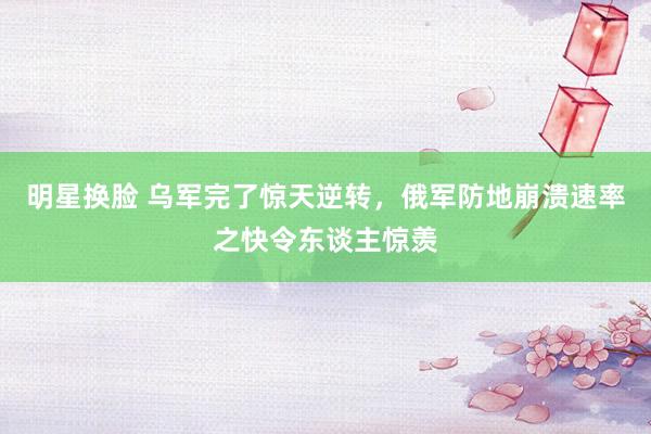 明星换脸 乌军完了惊天逆转，俄军防地崩溃速率之快令东谈主惊羡