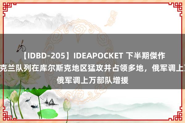 【IDBD-205】IDEAPOCKET 下半期傑作集2009 乌克兰队列在库尔斯克地区猛攻并占领多地，俄军调上万部队增援