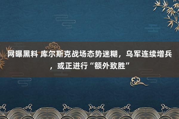 网曝黑料 库尔斯克战场态势迷糊，乌军连续增兵，或正进行“额外致胜”