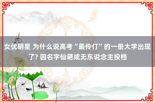 女优明星 为什么说高考“最伶仃”的一册大学出现了? 因名字仙葩或无东说念主投档