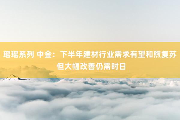 瑶瑶系列 中金：下半年建材行业需求有望和煦复苏 但大幅改善仍需时日