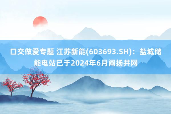 口交做爱专题 江苏新能(603693.SH)：盐城储能电站已于2024年6月阐扬并网