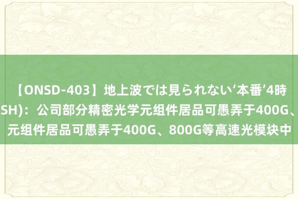 【ONSD-403】地上波では見られない‘本番’4時間 腾景科技(688195.SH)：公司部分精密光学元组件居品可愚弄于400G、800G等高速光模块中