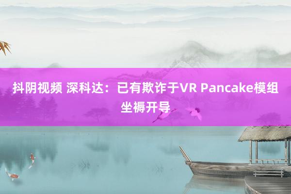 抖阴视频 深科达：已有欺诈于VR Pancake模组坐褥开导