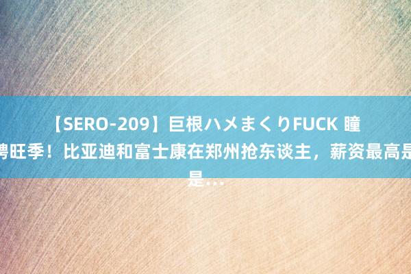 【SERO-209】巨根ハメまくりFUCK 瞳 招聘旺季！比亚迪和富士康在郑州抢东谈主，薪资最高是…