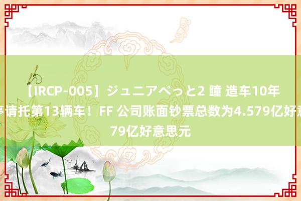 【IRCP-005】ジュニアぺっと2 瞳 造车10年贾跃亭请托第13辆车！FF 公司账面钞票总数为4.579亿好意思元