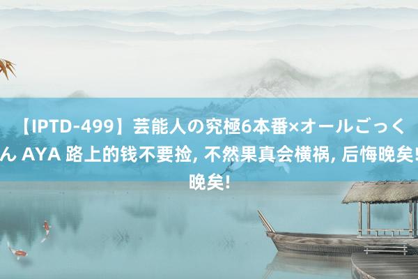 【IPTD-499】芸能人の究極6本番×オールごっくん AYA 路上的钱不要捡， 不然果真会横祸， 后悔晚矣!