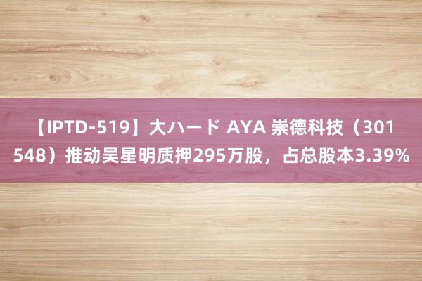 【IPTD-519】大ハード AYA 崇德科技（301548）推动吴星明质押295万股，占总股本3.39%