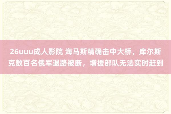 26uuu成人影院 海马斯精确击中大桥，库尔斯克数百名俄军退路被断，增援部队无法实时赶到