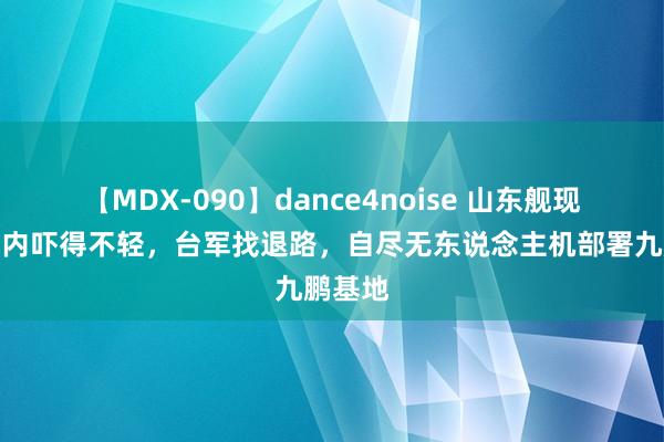 【MDX-090】dance4noise 山东舰现身，岛内吓得不轻，台军找退路，自尽无东说念主机部署九鹏基地