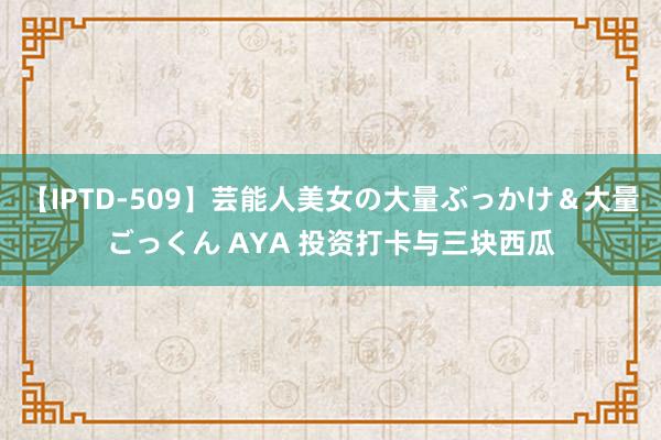 【IPTD-509】芸能人美女の大量ぶっかけ＆大量ごっくん AYA 投资打卡与三块西瓜