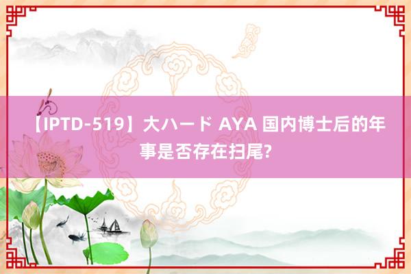 【IPTD-519】大ハード AYA 国内博士后的年事是否存在扫尾?