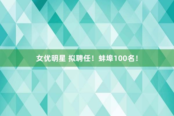 女优明星 拟聘任！蚌埠100名！