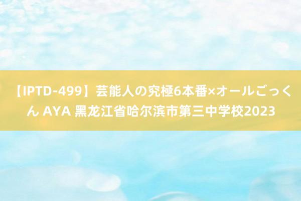 【IPTD-499】芸能人の究極6本番×オールごっくん AYA 黑龙江省哈尔滨市第三中学校2023