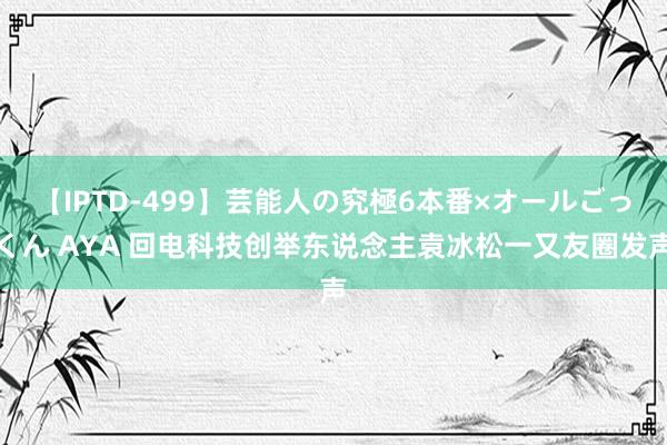 【IPTD-499】芸能人の究極6本番×オールごっくん AYA 回电科技创举东说念主袁冰松一又友圈发声