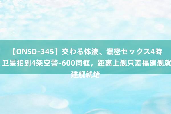 【ONSD-345】交わる体液、濃密セックス4時間 卫星拍到4架空警-600同框，距离上舰只差福建舰就绪