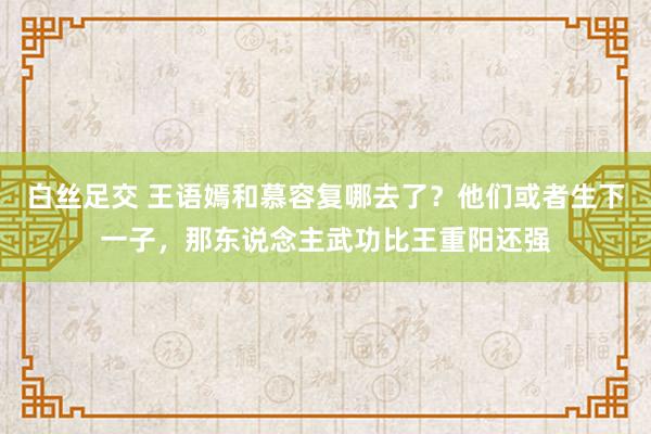 白丝足交 王语嫣和慕容复哪去了？他们或者生下一子，那东说念主武功比王重阳还强