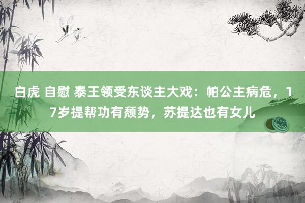 白虎 自慰 泰王领受东谈主大戏：帕公主病危，17岁提帮功有颓势，苏提达也有女儿