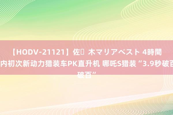 【HODV-21121】佐々木マリアベスト 4時間 国内初次新动力猎装车PK直升机 哪吒S猎装“3.9秒破百”