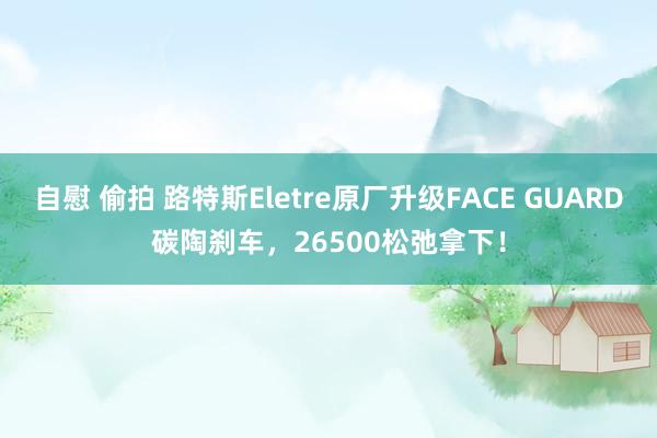 自慰 偷拍 路特斯Eletre原厂升级FACE GUARD碳陶刹车，26500松弛拿下！