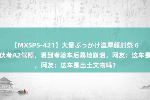 【MXSPS-421】大量ぶっかけ濃厚顔射祭 60人5時間 小伙考A2驾照，看到考验车后蓦地崩溃，网友：这车是出土文物吗？