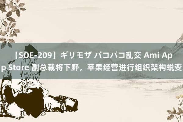 【SOE-209】ギリモザ バコバコ乱交 Ami App Store 副总裁将下野，苹果经营进行组织架构蜕变