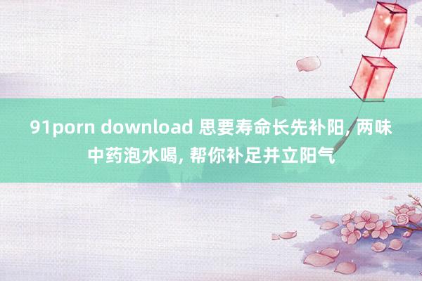 91porn download 思要寿命长先补阳， 两味中药泡水喝， 帮你补足并立阳气