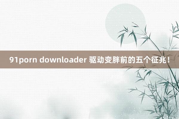 91porn downloader 驱动变胖前的五个征兆！