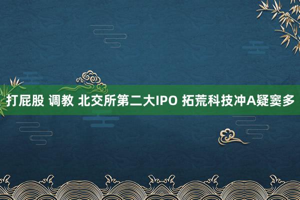 打屁股 调教 北交所第二大IPO 拓荒科技冲A疑窦多