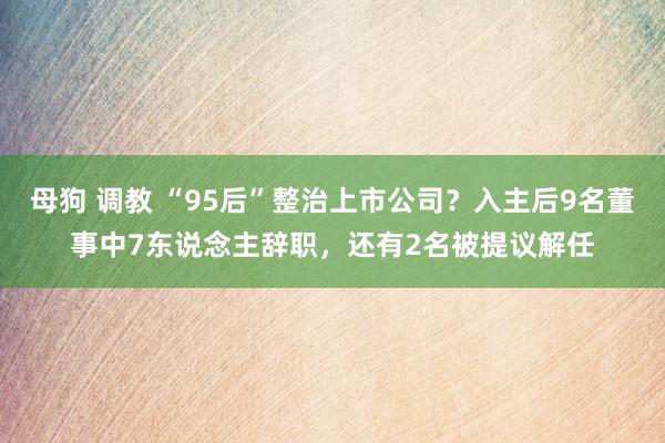 母狗 调教 “95后”整治上市公司？入主后9名董事中7东说念主辞职，还有2名被提议解任