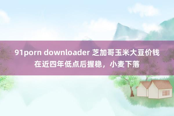 91porn downloader 芝加哥玉米大豆价钱在近四年低点后握稳，小麦下落