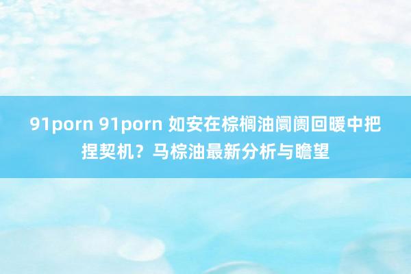 91porn 91porn 如安在棕榈油阛阓回暖中把捏契机？马棕油最新分析与瞻望