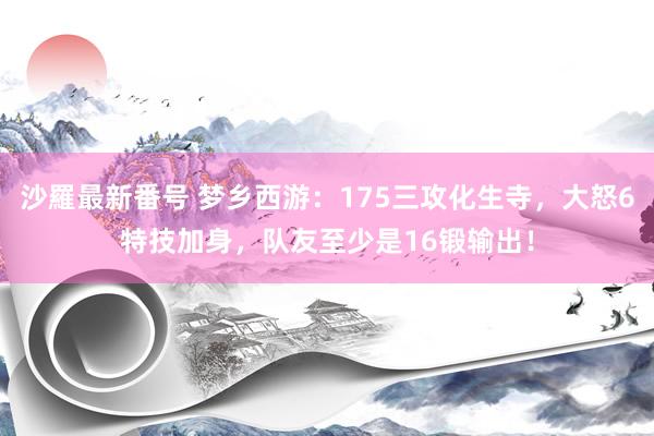 沙羅最新番号 梦乡西游：175三攻化生寺，大怒6特技加身，队友至少是16锻输出！