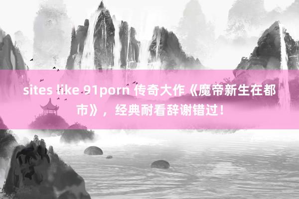 sites like 91porn 传奇大作《魔帝新生在都市》，经典耐看辞谢错过！