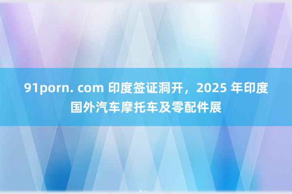 91porn. com 印度签证洞开，2025 年印度国外汽车摩托车及零配件展