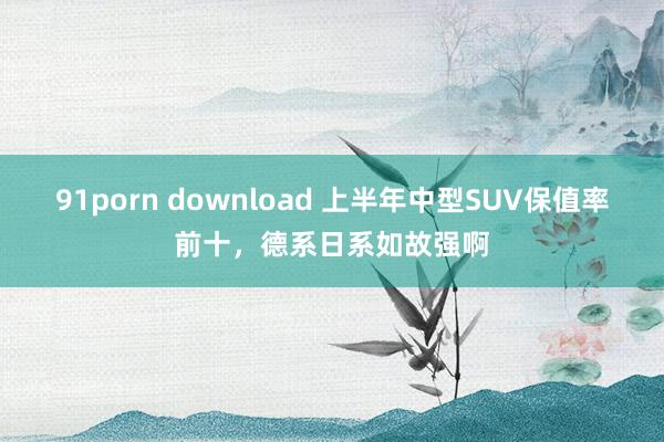 91porn download 上半年中型SUV保值率前十，德系日系如故强啊