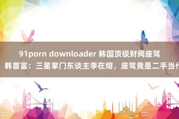 91porn downloader 韩国顶级财阀座驾，韩首富：三星掌门东谈主李在熔，座驾竟是二手当代