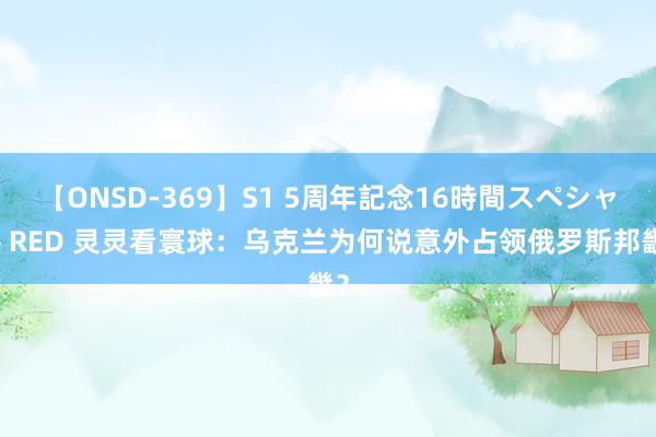 【ONSD-369】S1 5周年記念16時間スペシャル RED 灵灵看寰球：乌克兰为何说意外占领俄罗斯邦畿？