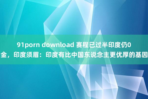 91porn download 赛程已过半印度仍0金，印度须眉：印度有比中国东说念主更优厚的基因