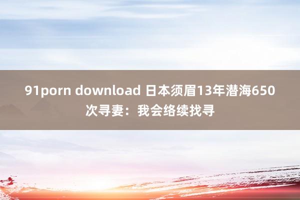 91porn download 日本须眉13年潜海650次寻妻：我会络续找寻