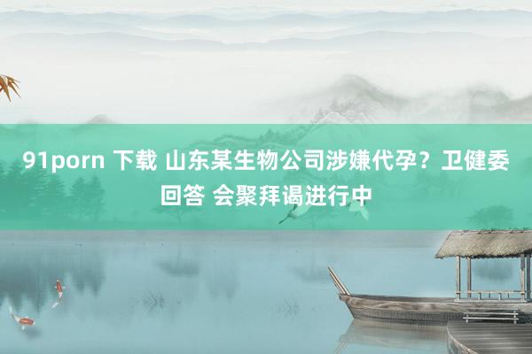 91porn 下载 山东某生物公司涉嫌代孕？卫健委回答 会聚拜谒进行中