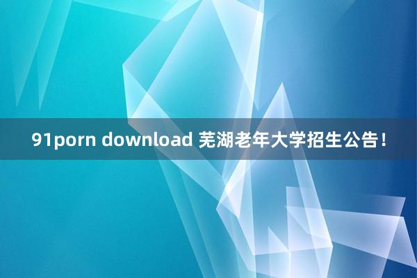 91porn download 芜湖老年大学招生公告！