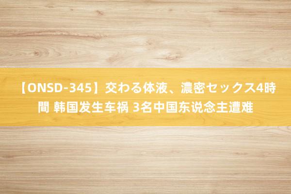 【ONSD-345】交わる体液、濃密セックス4時間 韩国发生车祸 3名中国东说念主遭难