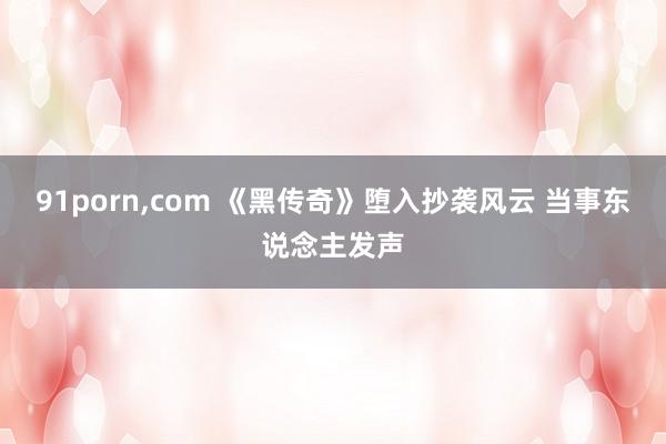 91porn，com 《黑传奇》堕入抄袭风云 当事东说念主发声