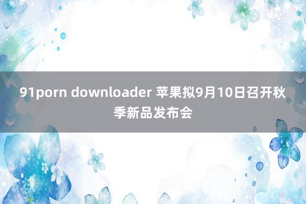 91porn downloader 苹果拟9月10日召开秋季新品发布会