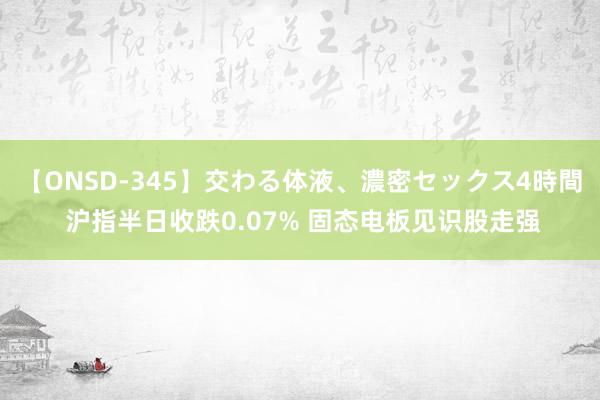 【ONSD-345】交わる体液、濃密セックス4時間 沪指半日收跌0.07% 固态电板见识股走强