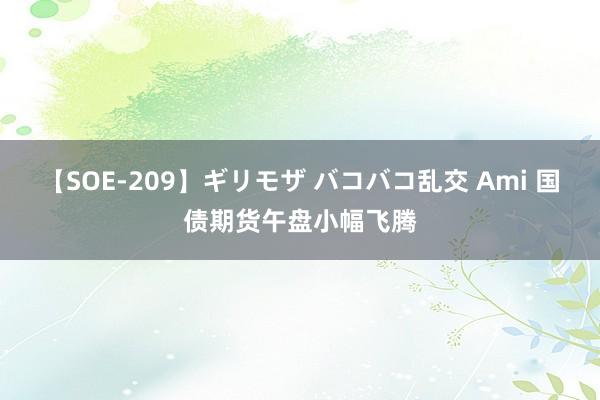 【SOE-209】ギリモザ バコバコ乱交 Ami 国债期货午盘小幅飞腾